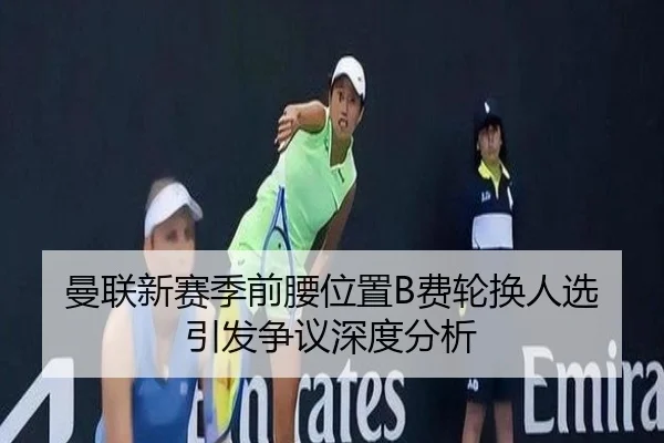 曼联新赛季前腰位置B费轮换人选引发争议深度分析